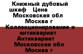 Книжный дубовый шкаф › Цена ­ 90 000 - Московская обл., Москва г. Коллекционирование и антиквариат » Антиквариат   . Московская обл.,Москва г.